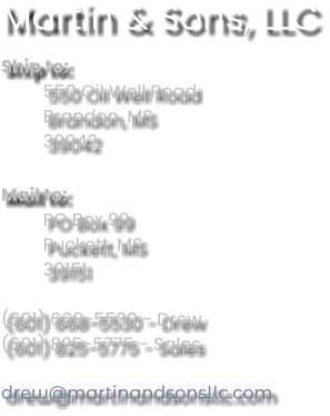 Martin & Sons, LLC Ship to: 550 Oil Well Road Brandon, MS 39042  Mail to: PO Box 99 Puckett, MS 39151  (601) 668-5530 - Drew (601) 825-5775 - Sales  drew@martinandsonsllc.com